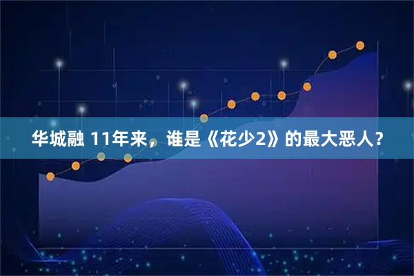 华城融 11年来，谁是《花少2》的最大恶人？