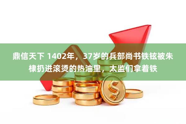 鼎信天下 1402年，37岁的兵部尚书铁铉被朱棣扔进滚烫的热油里，太监们拿着铁