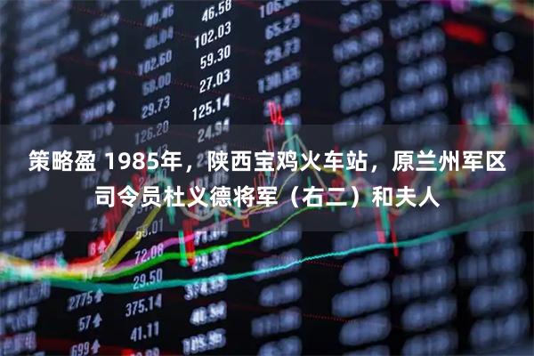 策略盈 1985年，陕西宝鸡火车站，原兰州军区司令员杜义德将军（右二）和夫人