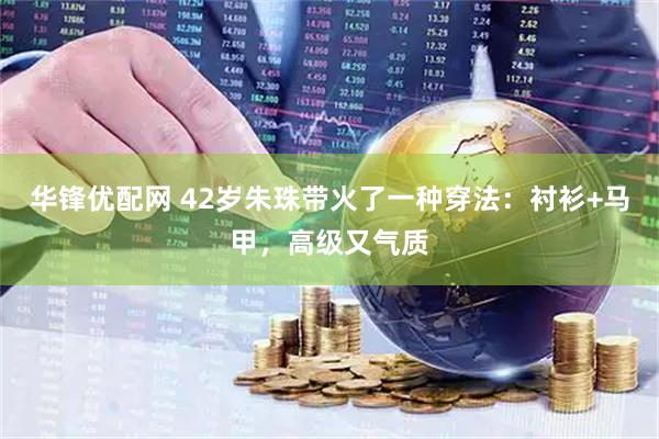 华锋优配网 42岁朱珠带火了一种穿法：衬衫+马甲，高级又气质