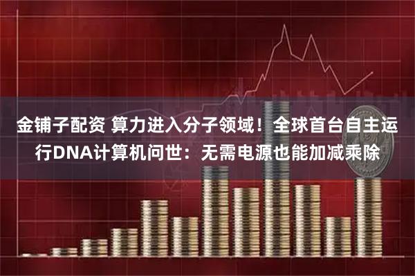 金铺子配资 算力进入分子领域！全球首台自主运行DNA计算机问世：无需电源也能加减乘除