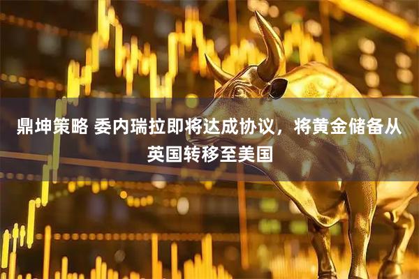 鼎坤策略 委内瑞拉即将达成协议，将黄金储备从英国转移至美国