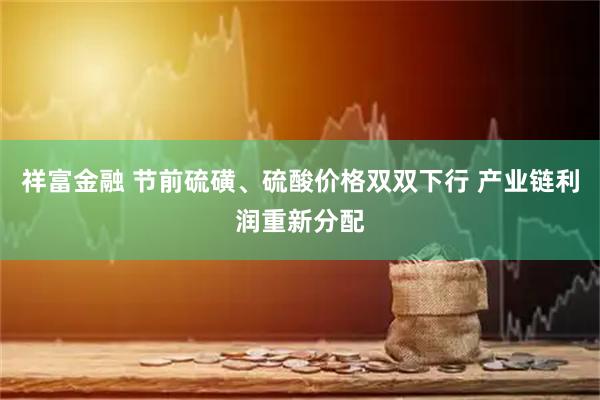 祥富金融 节前硫磺、硫酸价格双双下行 产业链利润重新分配