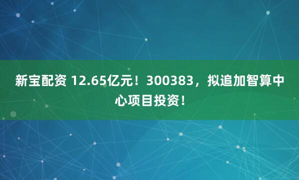新宝配资 12.65亿元！300383，拟追加智算中心项目投资！