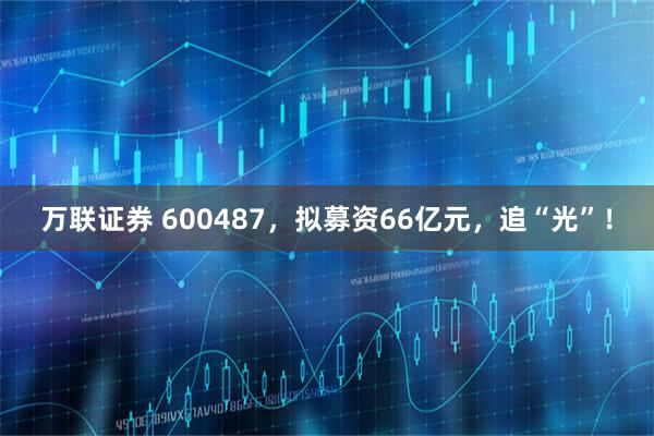 万联证券 600487，拟募资66亿元，追“光”！