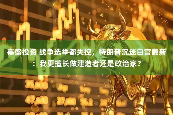 嘉盛投资 战争选举都失控，特朗普沉迷白宫翻新：我更擅长做建造者还是政治家？