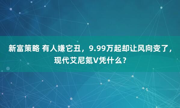 新富策略 有人嫌它丑，9.99万起却让风向变了，现代艾尼氪V凭什么？