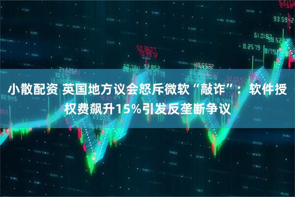 小散配资 英国地方议会怒斥微软“敲诈”:软件授权费飙升15%引发反垄断争议