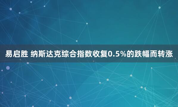 易启胜 纳斯达克综合指数收复0.5%的跌幅而转涨