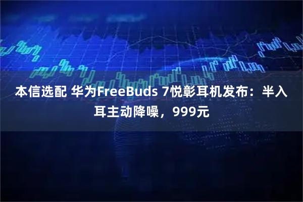 本信选配 华为FreeBuds 7悦彰耳机发布：半入耳主动降噪，999元