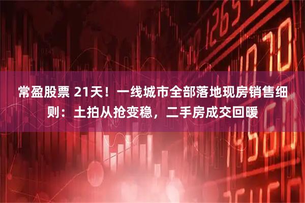 常盈股票 21天!一线城市全部落地现房销售细则:土拍从抢变稳,二手房成交回暖