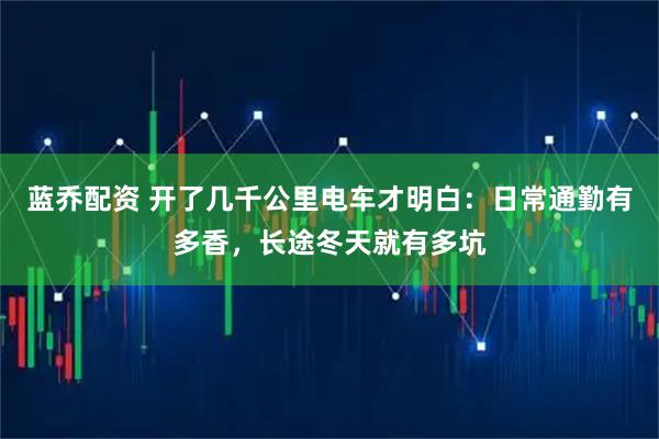 蓝乔配资 开了几千公里电车才明白：日常通勤有多香，长途冬天就有多坑