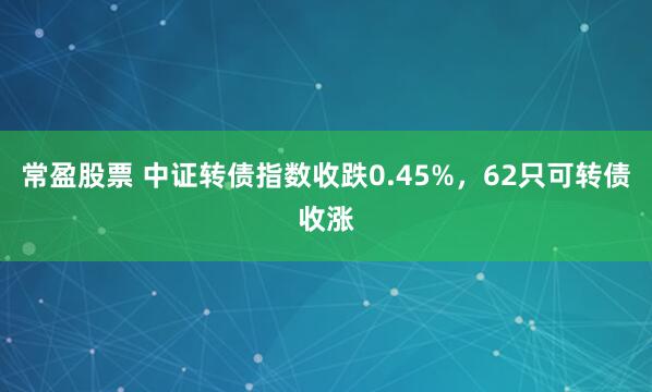 常盈股票 中证转债指数收跌0.45%，62只可转债收涨
