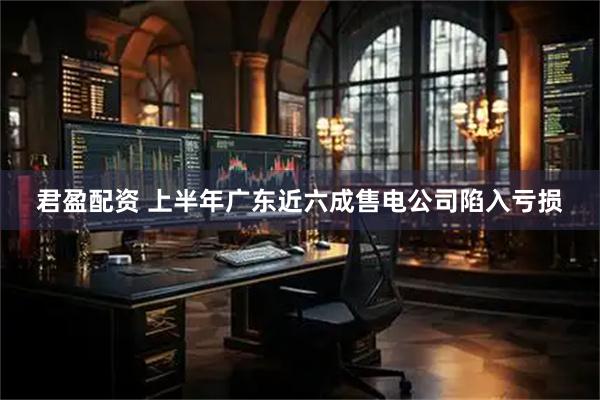 君盈配资 上半年广东近六成售电公司陷入亏损