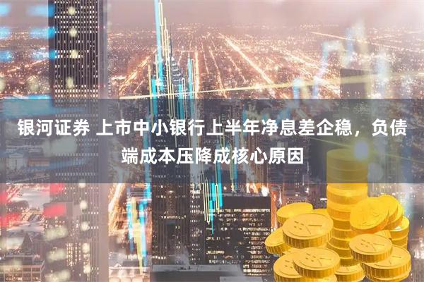 银河证券 上市中小银行上半年净息差企稳，负债端成本压降成核心原因