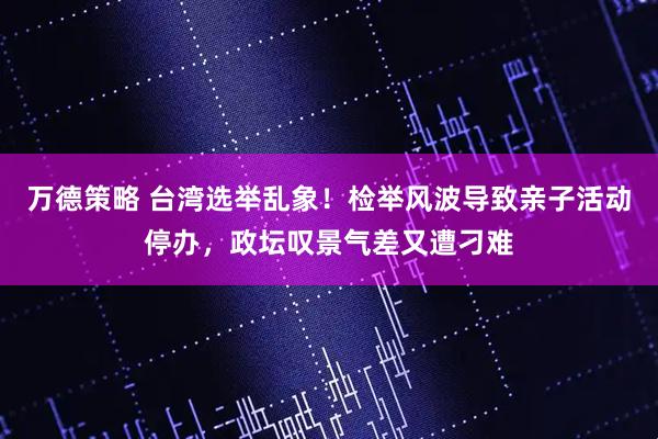 万德策略 台湾选举乱象！检举风波导致亲子活动停办，政坛叹景气差又遭刁难