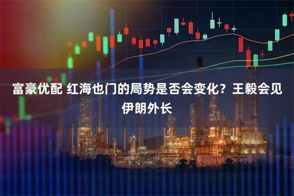 富豪优配 红海也门的局势是否会变化？王毅会见伊朗外长