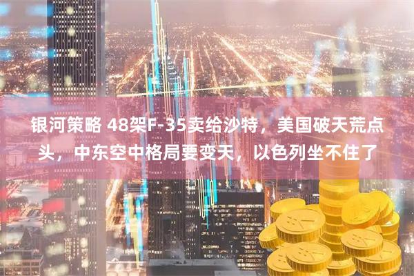 银河策略 48架F-35卖给沙特，美国破天荒点头，中东空中格局要变天，以色列坐不住了