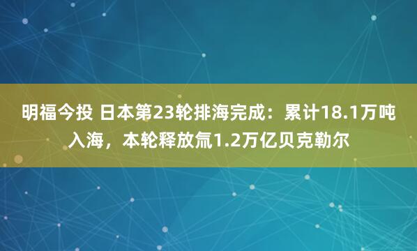 明福今投 日本第23轮排海完成：累计18.1万吨入海，本轮释放氚1.2万亿贝克勒尔